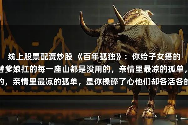 线上股票配资炒股 《百年孤独》：你给子女搭的每一座桥都是多余，你替爹娘扛的每一座山都是没用的，亲情里最凉的孤单，是你操碎了心他们却各活各的命