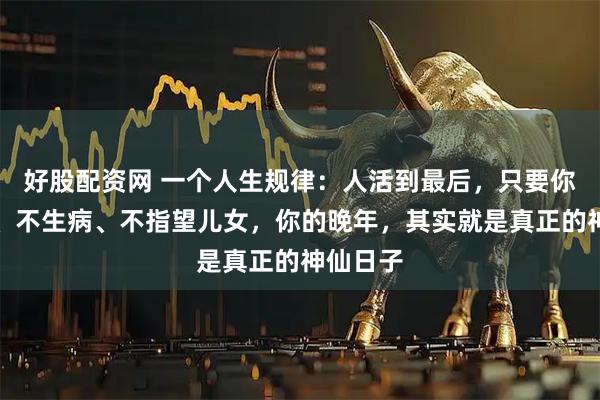 好股配资网 一个人生规律：人活到最后，只要你不欠债、不生病、不指望儿女，你的晚年，其实就是真正的神仙日子