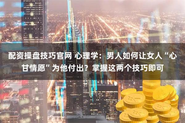 配资操盘技巧官网 心理学:男人如何让女人“心甘情愿”为他付出?掌握这两个技巧即可