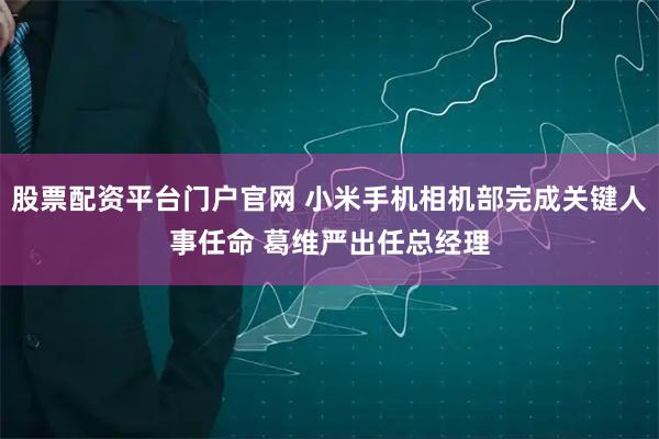 股票配资平台门户官网 小米手机相机部完成关键人事任命 葛维严出任总经理