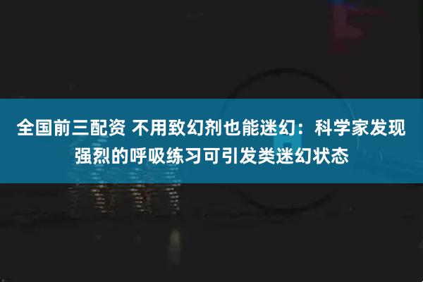 全国前三配资 不用致幻剂也能迷幻：科学家发现强烈的呼吸练习可引发类迷幻状态