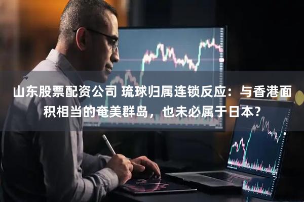 山东股票配资公司 琉球归属连锁反应：与香港面积相当的奄美群岛，也未必属于日本？