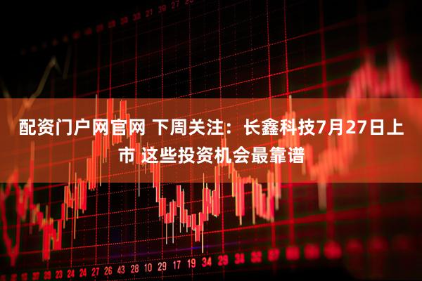配资门户网官网 下周关注：长鑫科技7月27日上市 这些投资机会最靠谱