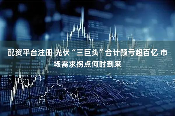 配资平台注册 光伏“三巨头”合计预亏超百亿 市场需求拐点何时到来