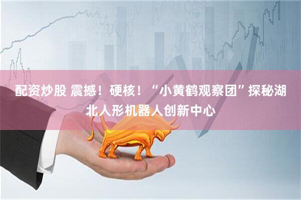 配资炒股 震撼！硬核！“小黄鹤观察团”探秘湖北人形机器人创新中心