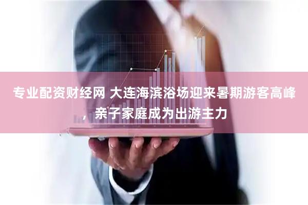 专业配资财经网 大连海滨浴场迎来暑期游客高峰，亲子家庭成为出游主力